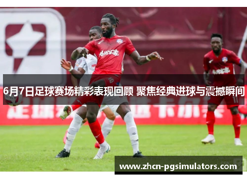 6月7日足球赛场精彩表现回顾 聚焦经典进球与震撼瞬间
