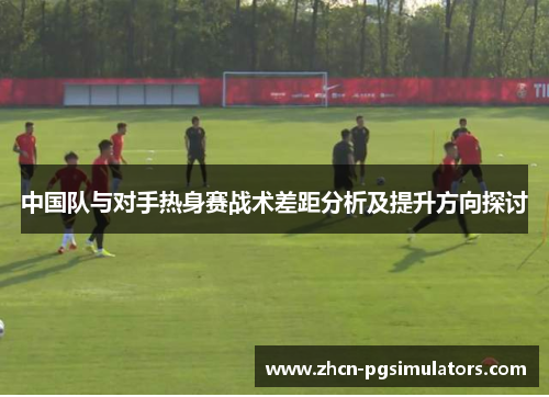 中国队与对手热身赛战术差距分析及提升方向探讨