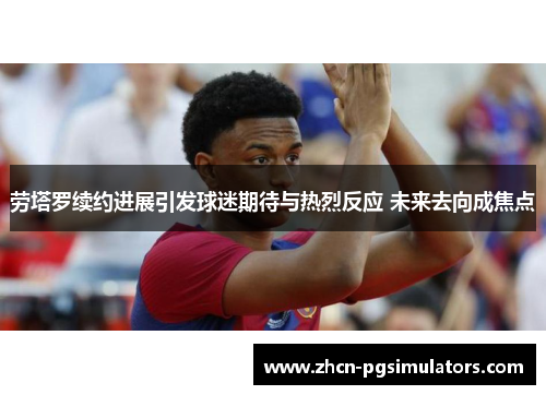 劳塔罗续约进展引发球迷期待与热烈反应 未来去向成焦点