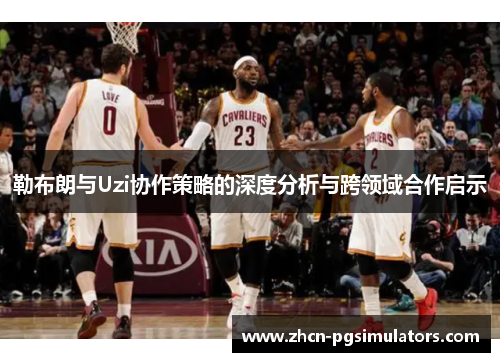 勒布朗与Uzi协作策略的深度分析与跨领域合作启示