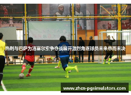 热刺与巴萨为洛塞尔索争夺战展开激烈角逐球员未来悬而未决