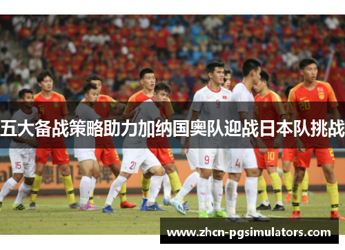 五大备战策略助力加纳国奥队迎战日本队挑战