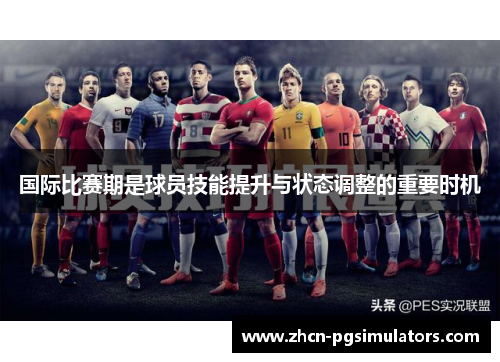 国际比赛期是球员技能提升与状态调整的重要时机