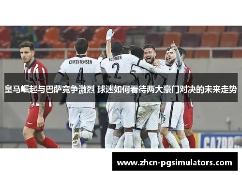 皇马崛起与巴萨竞争激烈 球迷如何看待两大豪门对决的未来走势