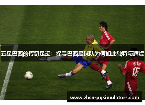五星巴西的传奇足迹：探寻巴西足球队为何如此独特与辉煌
