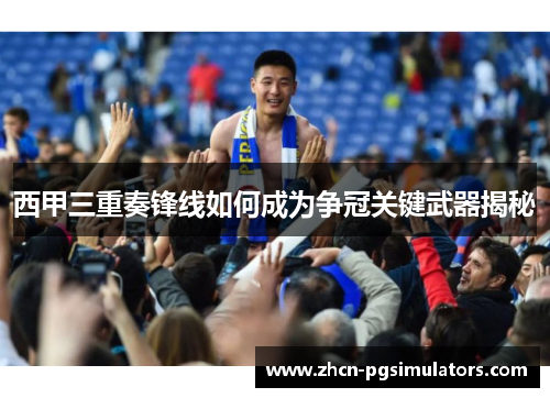 西甲三重奏锋线如何成为争冠关键武器揭秘
