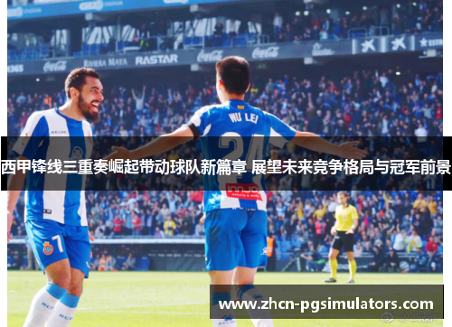西甲锋线三重奏崛起带动球队新篇章 展望未来竞争格局与冠军前景 西甲锋线三重奏崛起带动球队新篇章 展望未来竞争格局与冠军前景