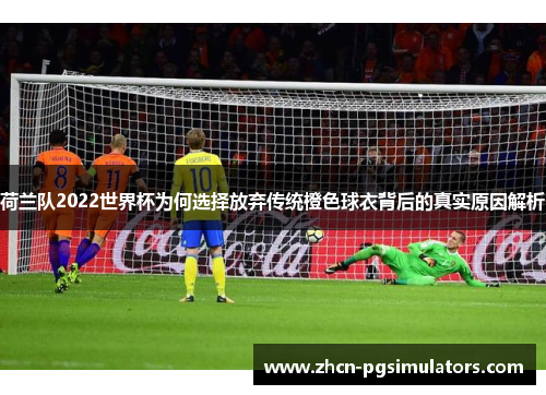 荷兰队2022世界杯为何选择放弃传统橙色球衣背后的真实原因解析