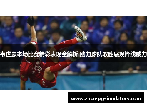 韦世豪本场比赛精彩表现全解析 助力球队取胜展现锋线威力