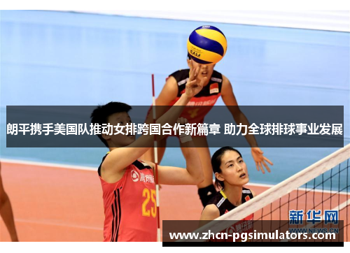 朗平携手美国队推动女排跨国合作新篇章 助力全球排球事业发展 朗平携手美国队推动女排跨国合作新篇章 助力全球排球事业发展