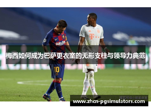 梅西如何成为巴萨更衣室的无形支柱与领导力典范