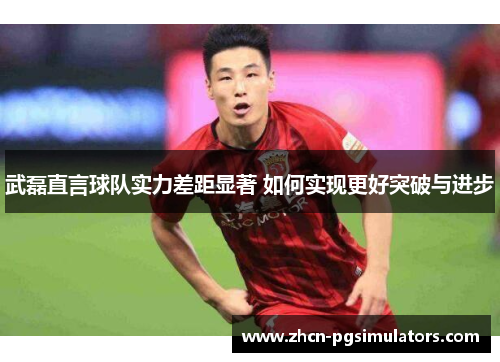 武磊直言球队实力差距显著 如何实现更好突破与进步