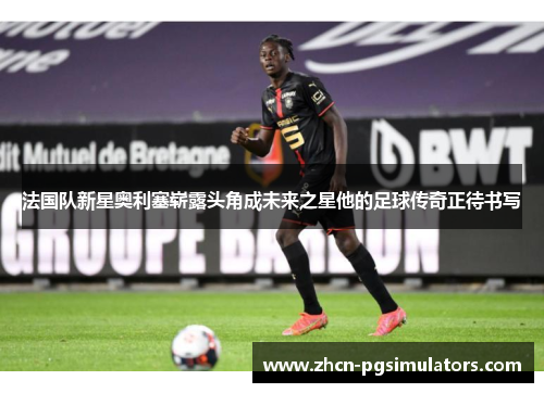 法国队新星奥利塞崭露头角成未来之星他的足球传奇正待书写